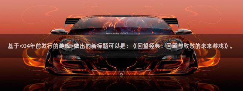 银河官网注册平台是什么：基于<04年前发行的游戏>做出的新标题可以是：《回望经典：回顾与致敬的未来游戏》。